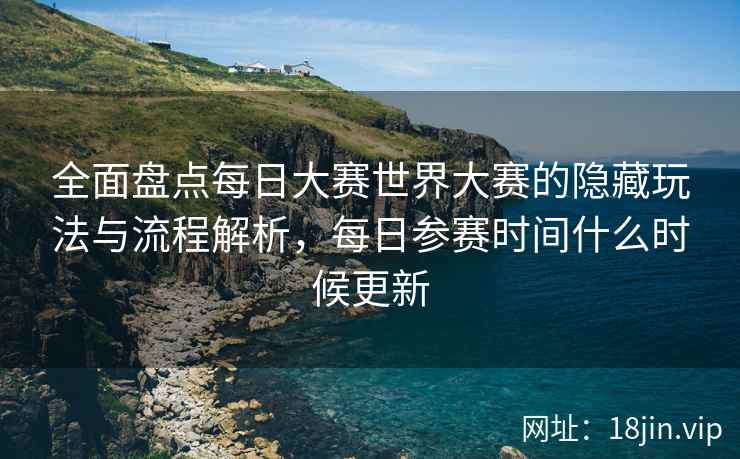全面盘点每日大赛世界大赛的隐藏玩法与流程解析，每日参赛时间什么时候更新