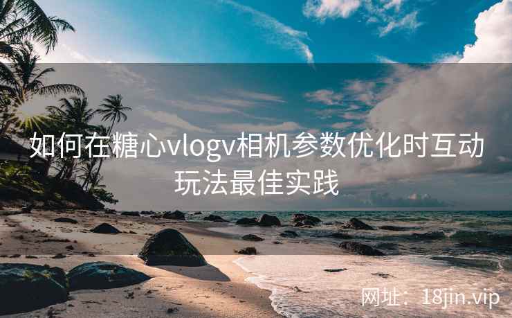 如何在糖心vlogv相机参数优化时互动玩法最佳实践  第2张