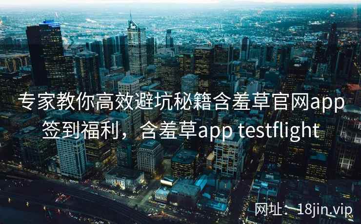 专家教你高效避坑秘籍含羞草官网app签到福利，含羞草app testflight  第2张