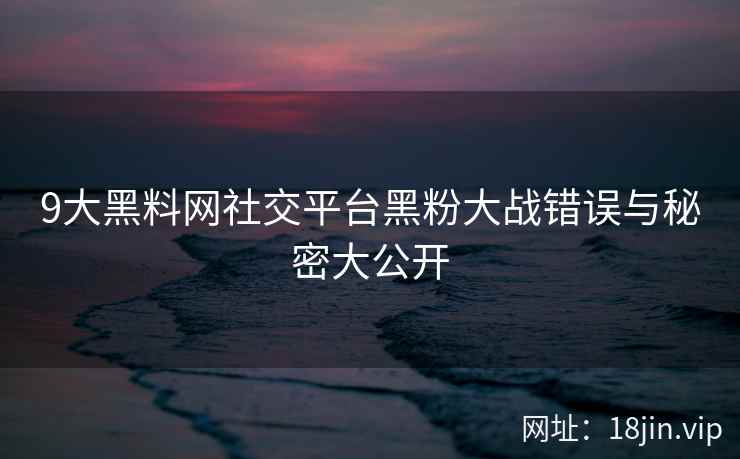 9大黑料网社交平台黑粉大战错误与秘密大公开  第1张