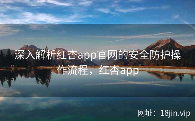 深入解析红杏app官网的安全防护操作流程，红杏app