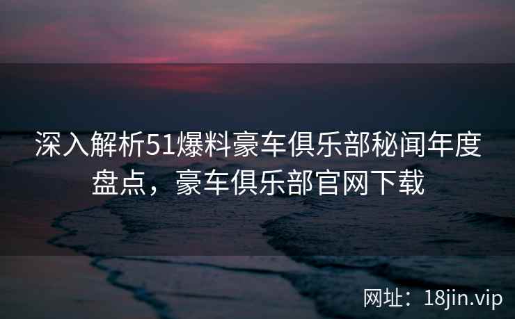 深入解析51爆料豪车俱乐部秘闻年度盘点，豪车俱乐部官网下载  第1张