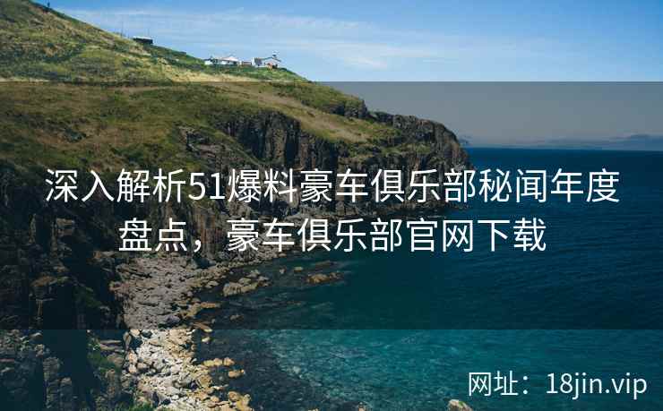 深入解析51爆料豪车俱乐部秘闻年度盘点，豪车俱乐部官网下载  第2张