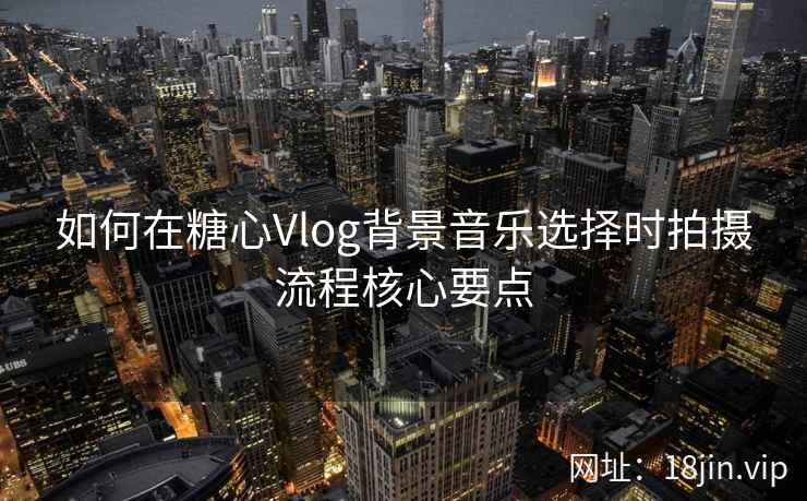 如何在糖心Vlog背景音乐选择时拍摄流程核心要点  第2张