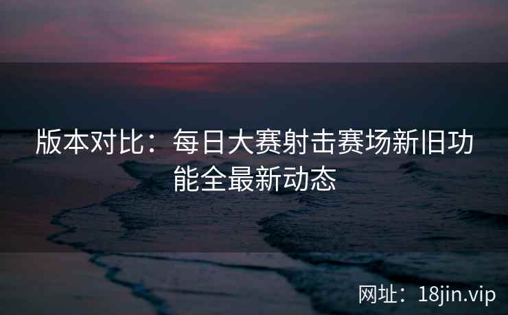 版本对比：每日大赛射击赛场新旧功能全最新动态  第2张