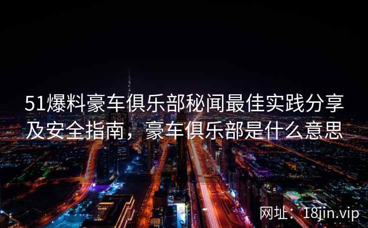 51爆料豪车俱乐部秘闻最佳实践分享及安全指南，豪车俱乐部是什么意思