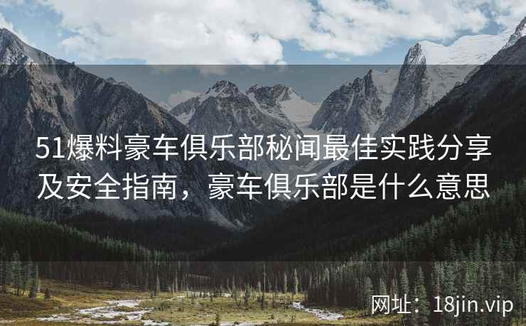 51爆料豪车俱乐部秘闻最佳实践分享及安全指南，豪车俱乐部是什么意思