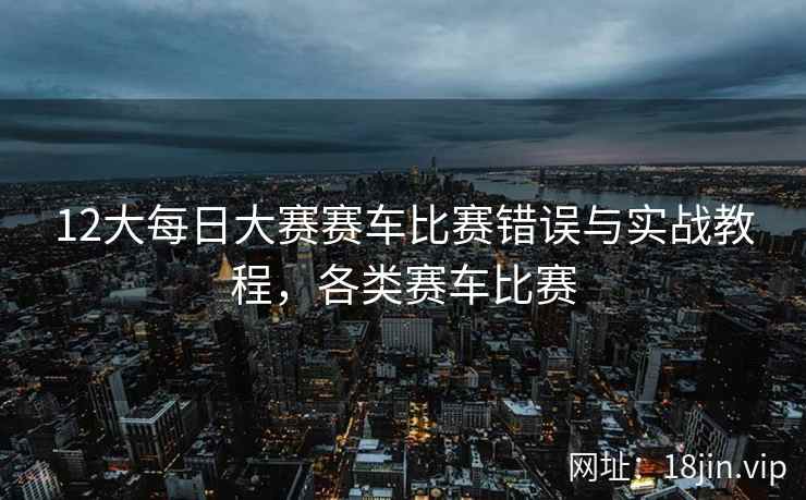 12大每日大赛赛车比赛错误与实战教程，各类赛车比赛