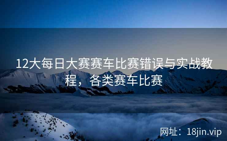 12大每日大赛赛车比赛错误与实战教程，各类赛车比赛