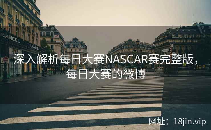深入解析每日大赛NASCAR赛完整版，每日大赛的微博
