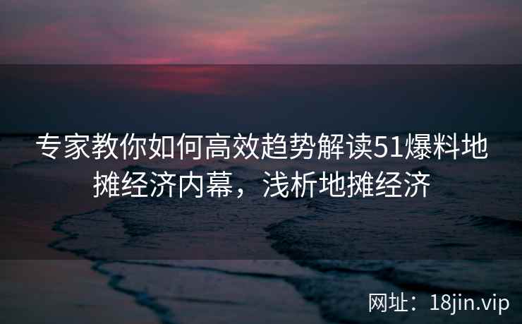 专家教你如何高效趋势解读51爆料地摊经济内幕，浅析地摊经济
