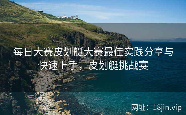 每日大赛皮划艇大赛最佳实践分享与快速上手，皮划艇挑战赛