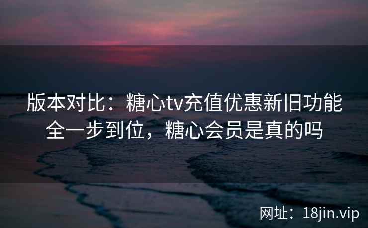 版本对比：糖心tv充值优惠新旧功能全一步到位，糖心会员是真的吗