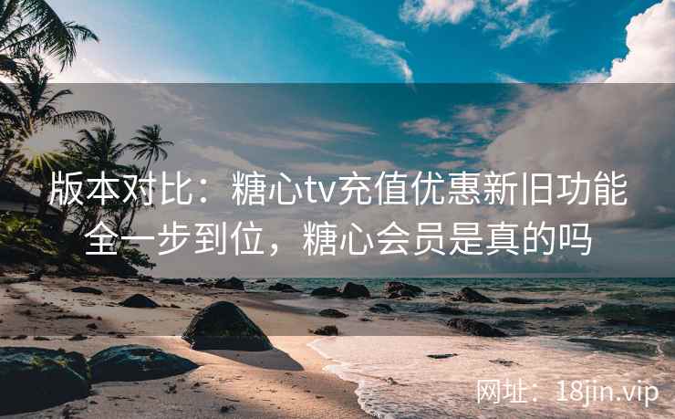 版本对比：糖心tv充值优惠新旧功能全一步到位，糖心会员是真的吗