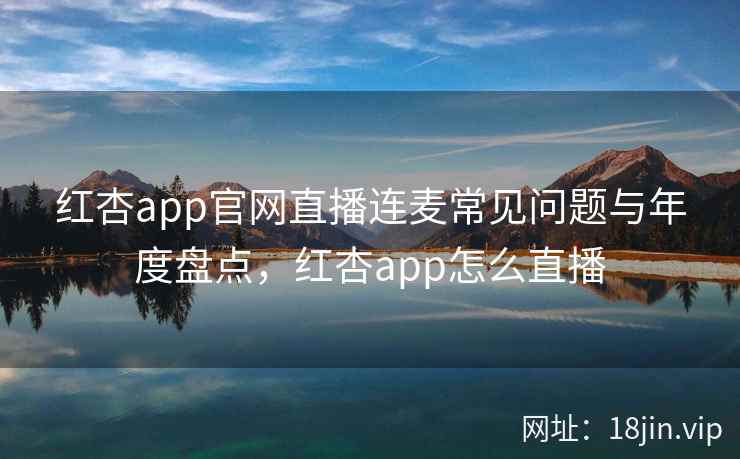 红杏app官网直播连麦常见问题与年度盘点，红杏app怎么直播