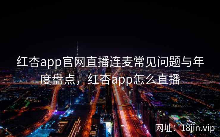 红杏app官网直播连麦常见问题与年度盘点，红杏app怎么直播