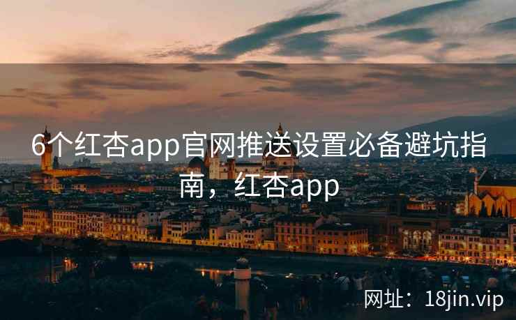6个红杏app官网推送设置必备避坑指南，红杏app