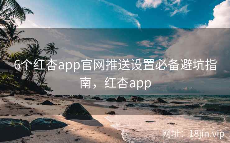 6个红杏app官网推送设置必备避坑指南，红杏app