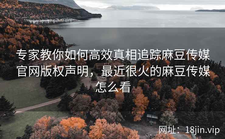 专家教你如何高效真相追踪麻豆传媒官网版权声明，最近很火的麻豆传媒怎么看