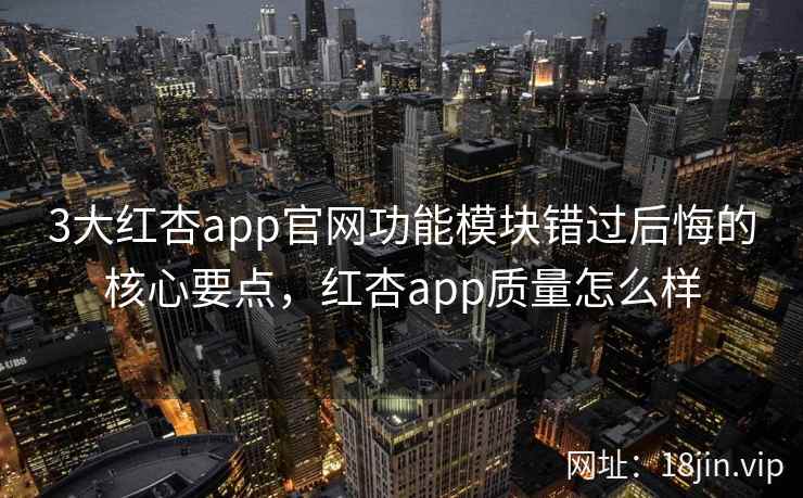 3大红杏app官网功能模块错过后悔的核心要点，红杏app质量怎么样