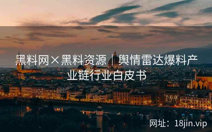 黑料网×黑料资源｜舆情雷达爆料产业链行业白皮书