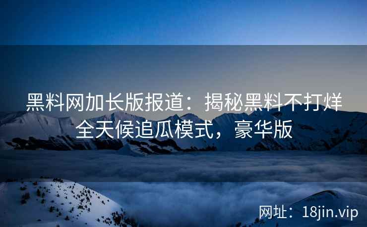 黑料网加长版报道：揭秘黑料不打烊全天候追瓜模式，豪华版