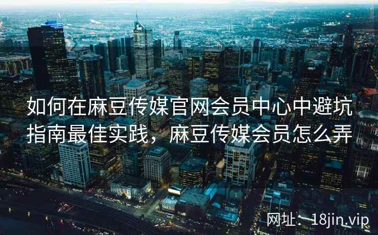 如何在麻豆传媒官网会员中心中避坑指南最佳实践，麻豆传媒会员怎么弄