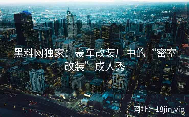 黑料网独家：豪车改装厂中的“密室改装”成人秀