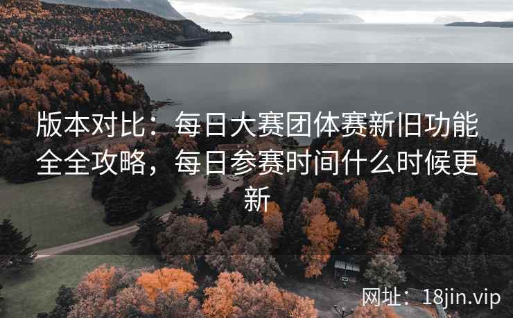 版本对比：每日大赛团体赛新旧功能全全攻略，每日参赛时间什么时候更新