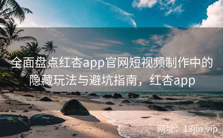 全面盘点红杏app官网短视频制作中的隐藏玩法与避坑指南，红杏app