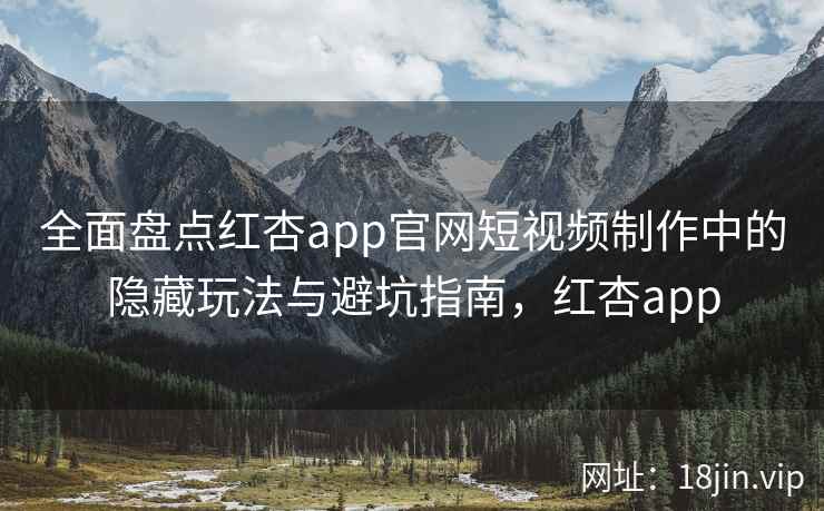 全面盘点红杏app官网短视频制作中的隐藏玩法与避坑指南，红杏app