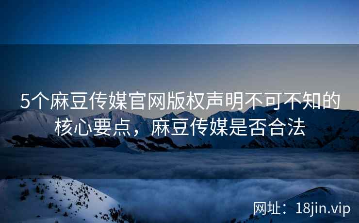 5个麻豆传媒官网版权声明不可不知的核心要点，麻豆传媒是否合法