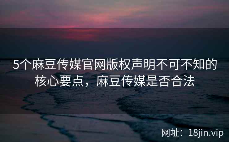 5个麻豆传媒官网版权声明不可不知的核心要点，麻豆传媒是否合法