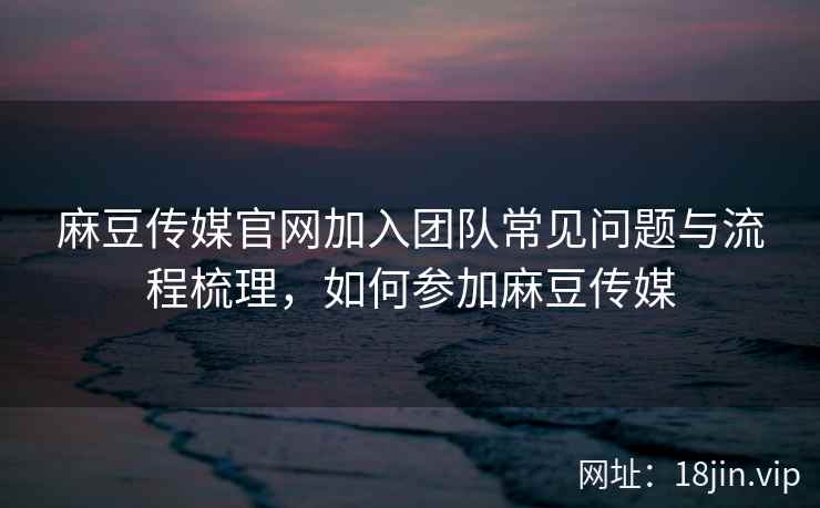 麻豆传媒官网加入团队常见问题与流程梳理，如何参加麻豆传媒