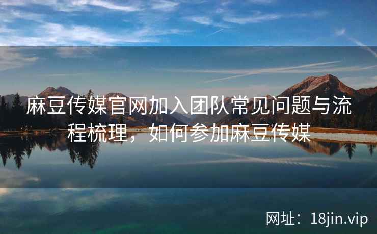 麻豆传媒官网加入团队常见问题与流程梳理，如何参加麻豆传媒