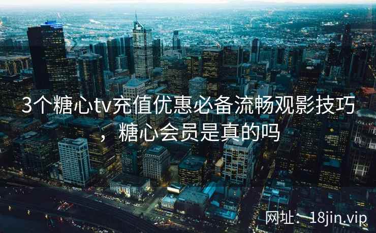 3个糖心tv充值优惠必备流畅观影技巧，糖心会员是真的吗