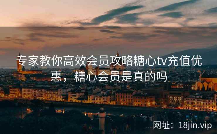 专家教你高效会员攻略糖心tv充值优惠，糖心会员是真的吗