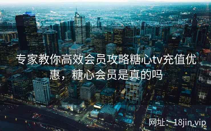 专家教你高效会员攻略糖心tv充值优惠，糖心会员是真的吗