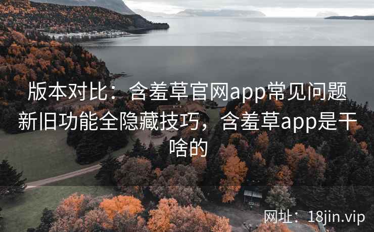 版本对比：含羞草官网app常见问题新旧功能全隐藏技巧，含羞草app是干啥的