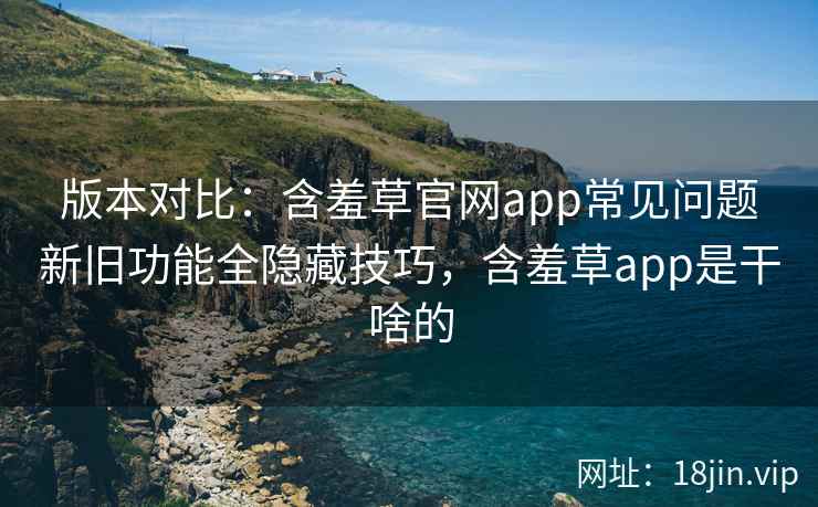 版本对比：含羞草官网app常见问题新旧功能全隐藏技巧，含羞草app是干啥的