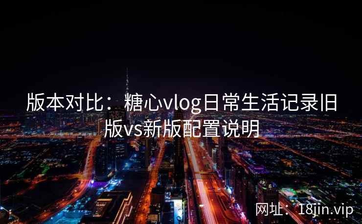 版本对比：糖心vlog日常生活记录旧版vs新版配置说明