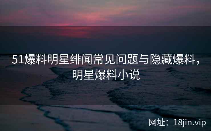 51爆料明星绯闻常见问题与隐藏爆料，明星爆料小说