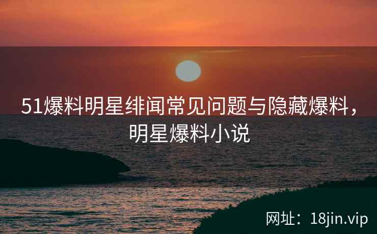 51爆料明星绯闻常见问题与隐藏爆料，明星爆料小说