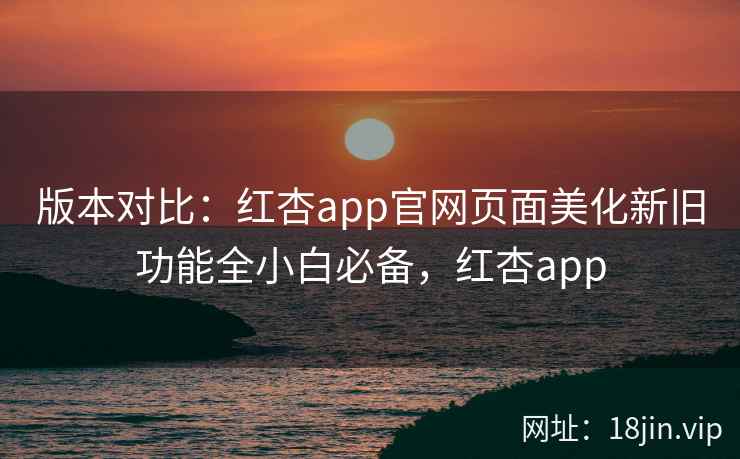 版本对比：红杏app官网页面美化新旧功能全小白必备，红杏app