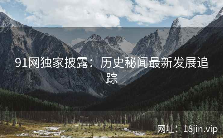 91网独家披露：历史秘闻最新发展追踪