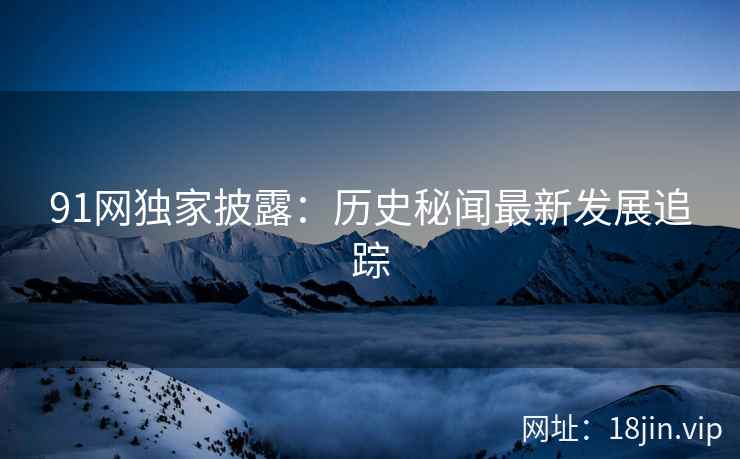 91网独家披露：历史秘闻最新发展追踪