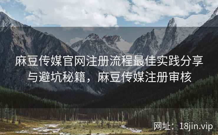 麻豆传媒官网注册流程最佳实践分享与避坑秘籍，麻豆传媒注册审核
