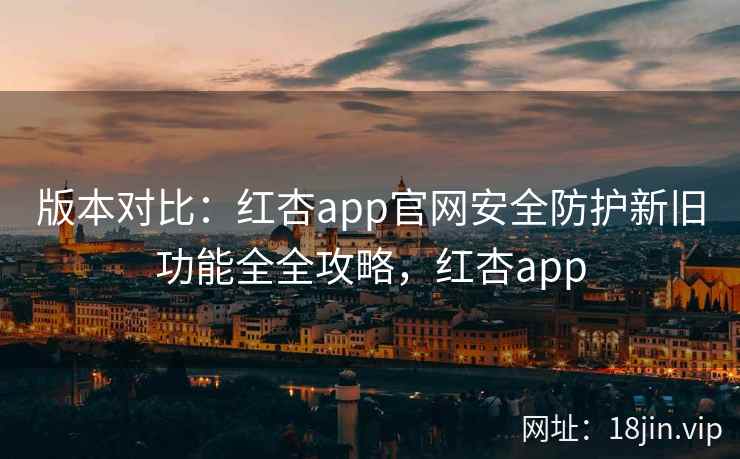 版本对比：红杏app官网安全防护新旧功能全全攻略，红杏app