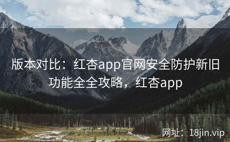 版本对比：红杏app官网安全防护新旧功能全全攻略，红杏app