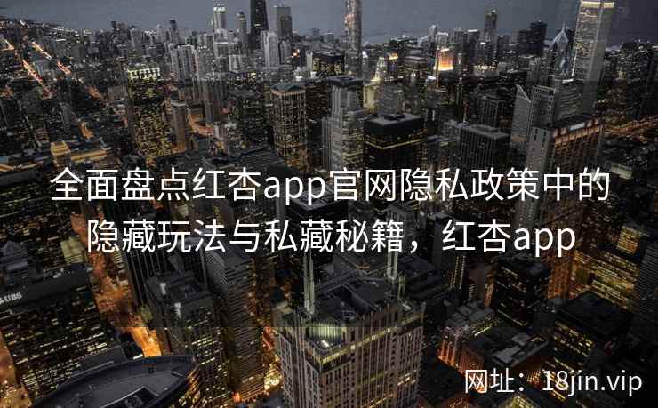 全面盘点红杏app官网隐私政策中的隐藏玩法与私藏秘籍，红杏app
